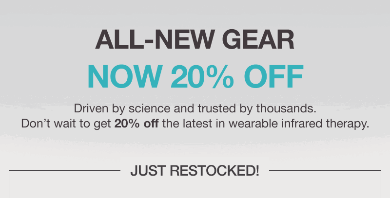 ALL-NEW GEAR NOW 20% OFF. Driven by science and trusted by thousands. Don’t wait to get 20% off the latest in wearable infrared therapy.