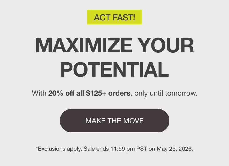 ACT FAST! MAXIMIZE YOUR POTENTIAL. With 20% off all $125+ orders, only until tomorrow. [MAKE THE MOVE]  *Exclusions apply. Sale ends 11:59 pm PST on May 25, 2026.