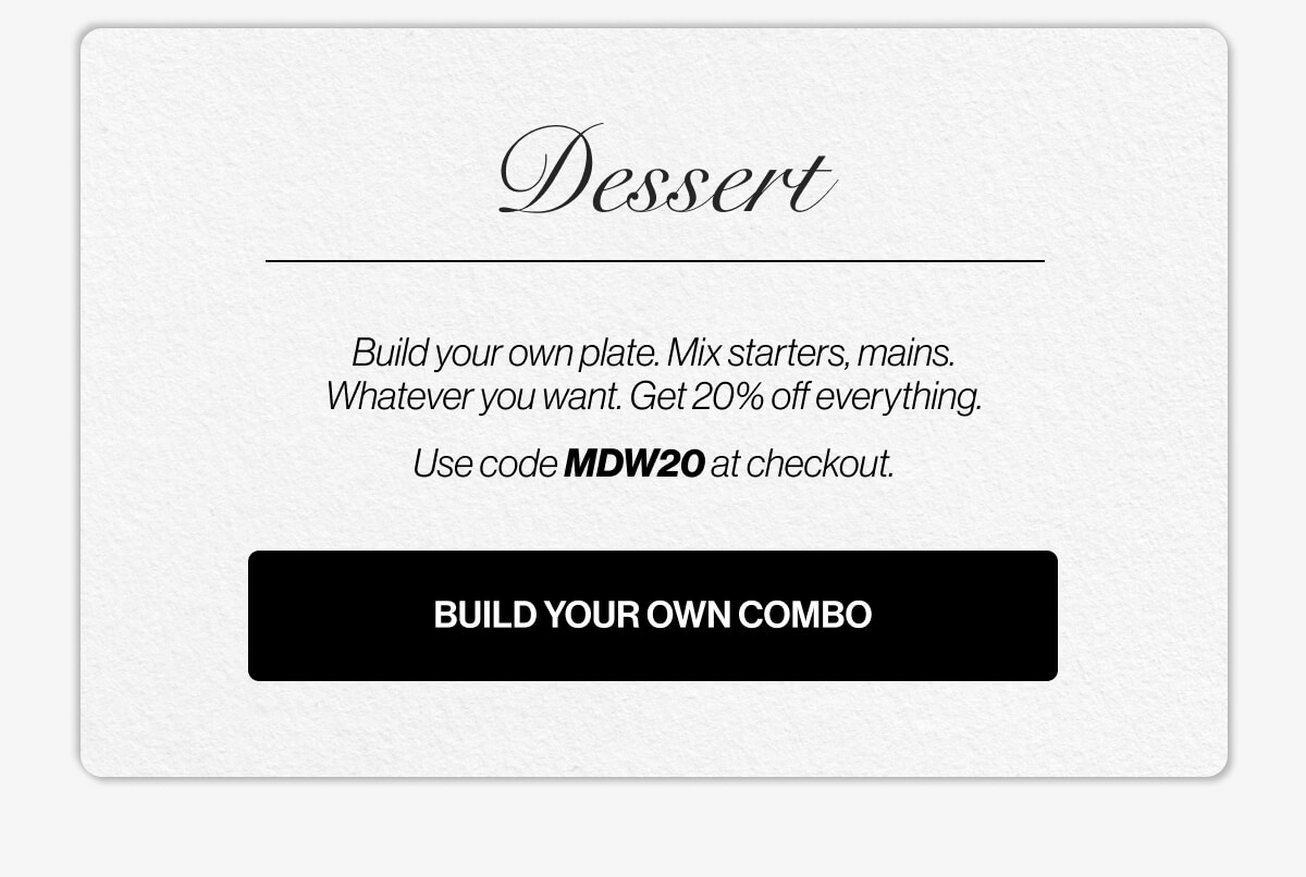 Dessert | Build your own plate | Mix starters, mains | Whatever you want | Get 20% off everything | Use code MDW20 at checkout | BUILD YOUR OWN COMBO