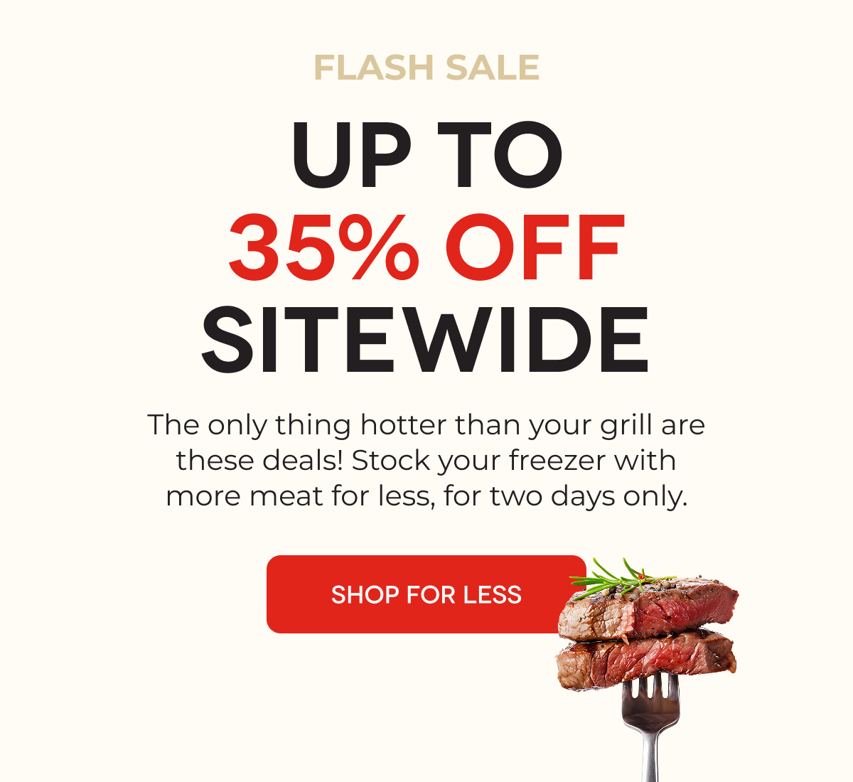 LAST CHANCE UP TO 35% OFF SITEWIDE The only thing hotter than your grill are these deals! Stock your freezer with more meat for less while you still can.  SHOP FOR LESS