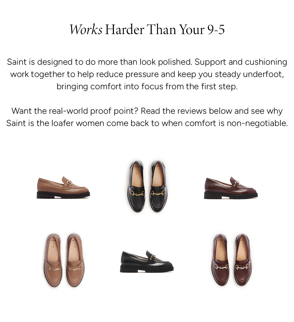 Works Harder Than Your 9-5. Saint is designed to do more than look polished. Support and cushioning work together to help reduce pressure and keep you steady underfoot, bringing comfort into focus from the first step. Want the real-world proof point. Read the reviews below and see why SAINT is the loafer women come back to when comfort is non-negotiable.