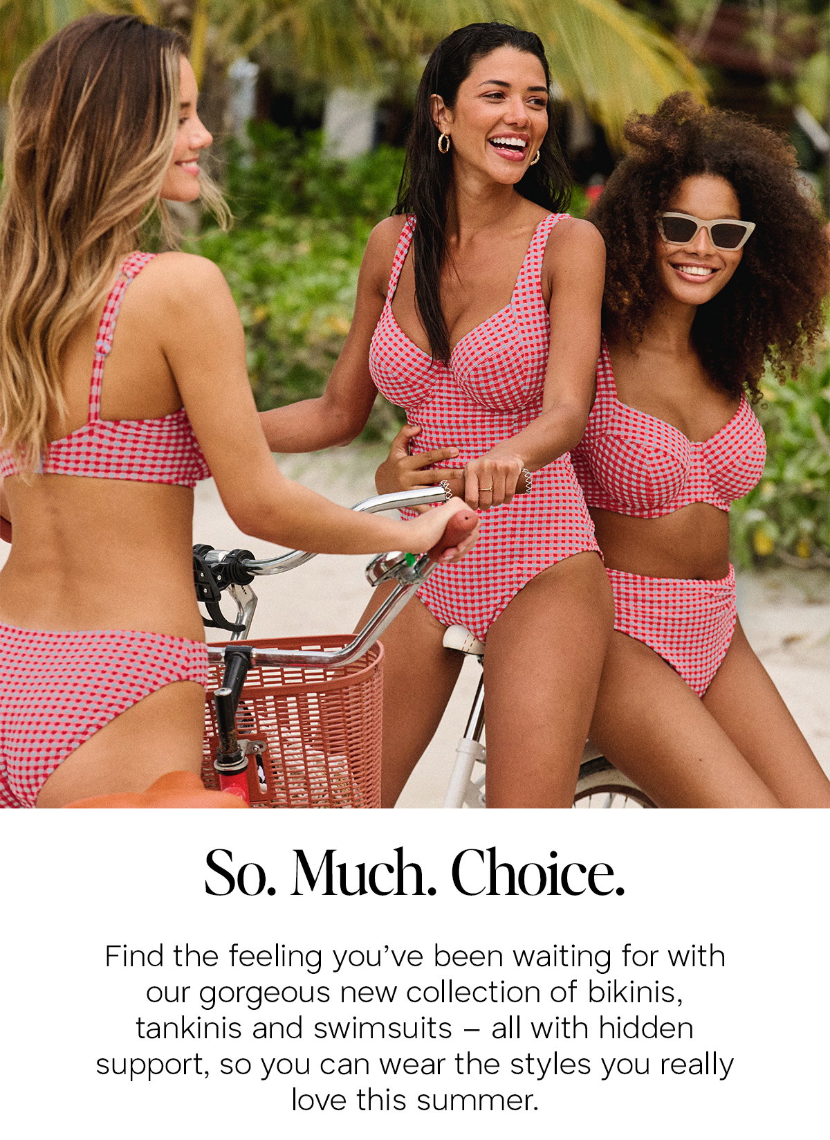 So. Much. Choice. Find the feeling you've been waiting for with our gorgeous new collection of bikinis, tankinis and swimsuits - all with hidden support so you can wear the styles you really love this summer.
