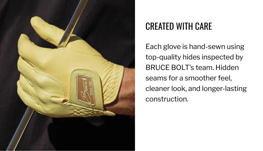 Each glove is hand-sewn using top-quality hides inspected by BRUCE BOLT’s team. Hidden seams for a smoother feel, cleaner look, and longer-lasting construction.