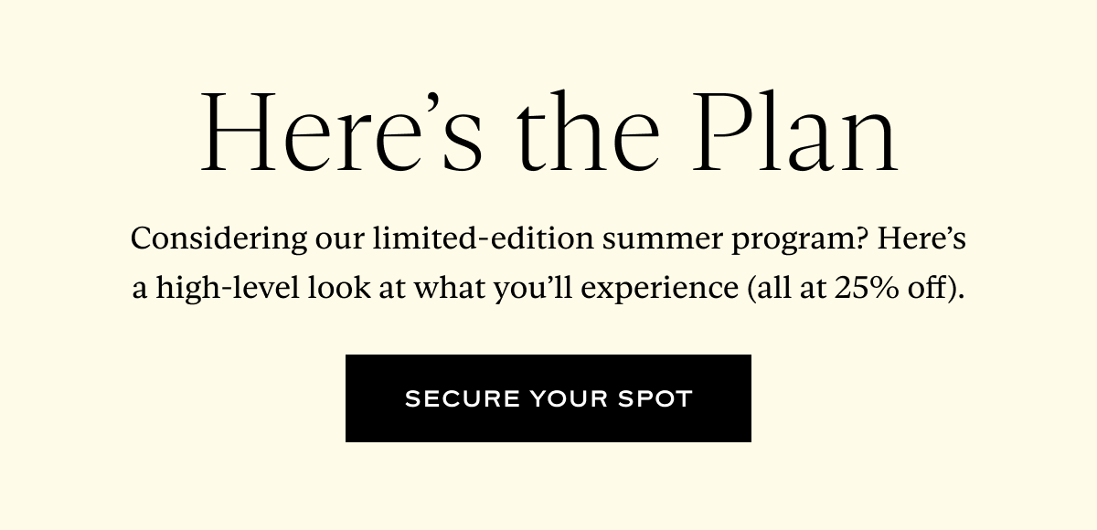 Here's the Plan: Considering our limited-edition summer program? Here’s a high-level look at what you’ll experience (all at 25% off).