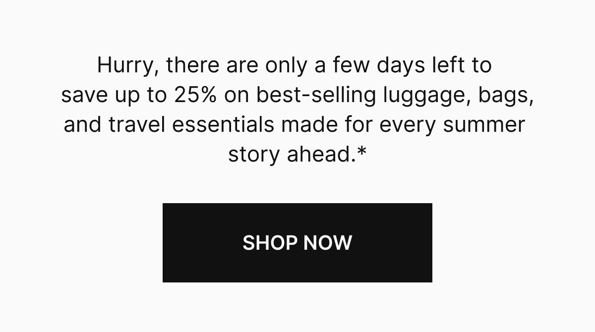 Hurry, there are only a few days left to save up to 25% on best-selling luggage, bags, and travel essentials made for every summer story ahead.*