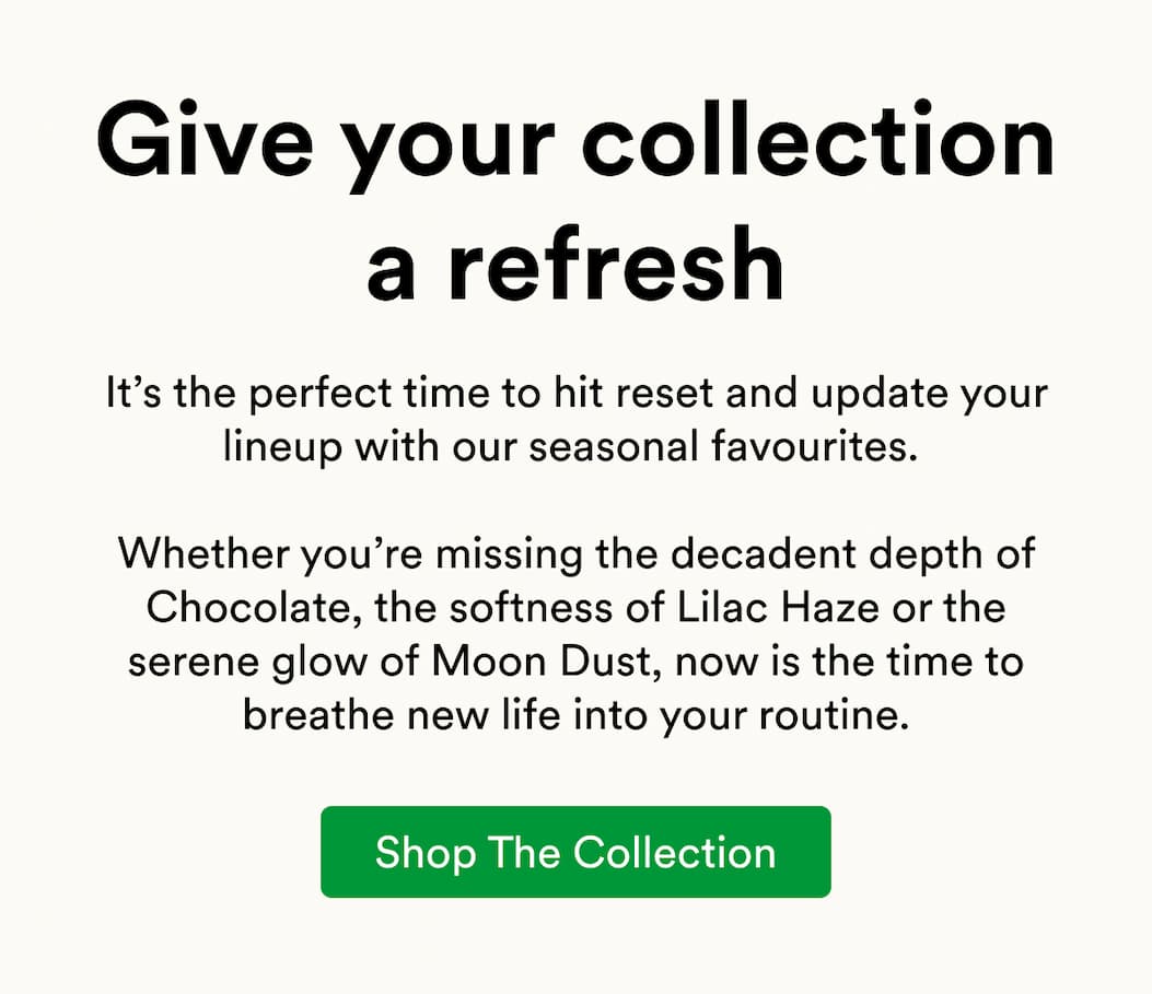 It’s the perfect time to hit reset and update your lineup with our seasonal favourites.   Whether you’re missing the decadent depth of Chocolate, the softness of Lilac Haze or the serene glow of Moon Dust, now is the time to breathe new life into your routine.