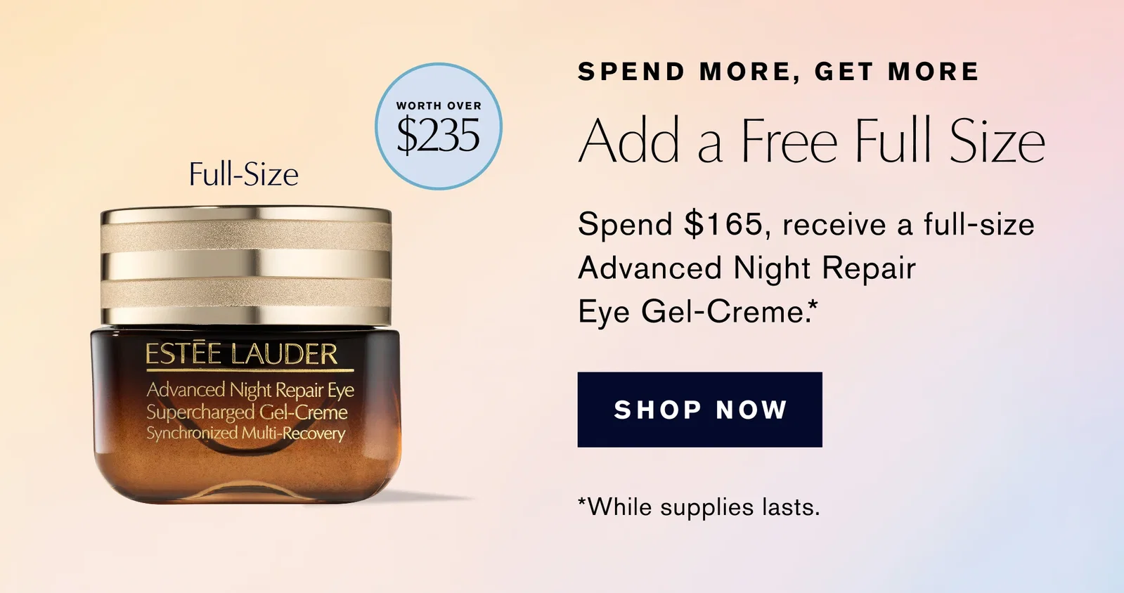 SPEND MORE, GET MORE | WORTH OVER $235 | Add a Free Full Size | Full-Size | Spend $165, receive a full-size Advanced Night Repair Eye Gel-Creme.* | SHOP NOW | *While supplies lasts.