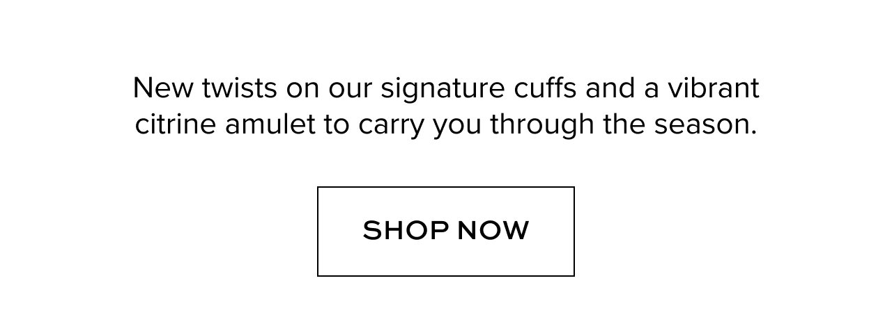 New twists on our signature cuffs and a vibrant citrine amulet to carry you through the season. Shop Now.