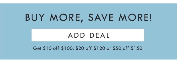 BUY MORE, SAVE MORE! ADD DEAL | GET $10 OFF $100, $20 off $120, or $50 off $150