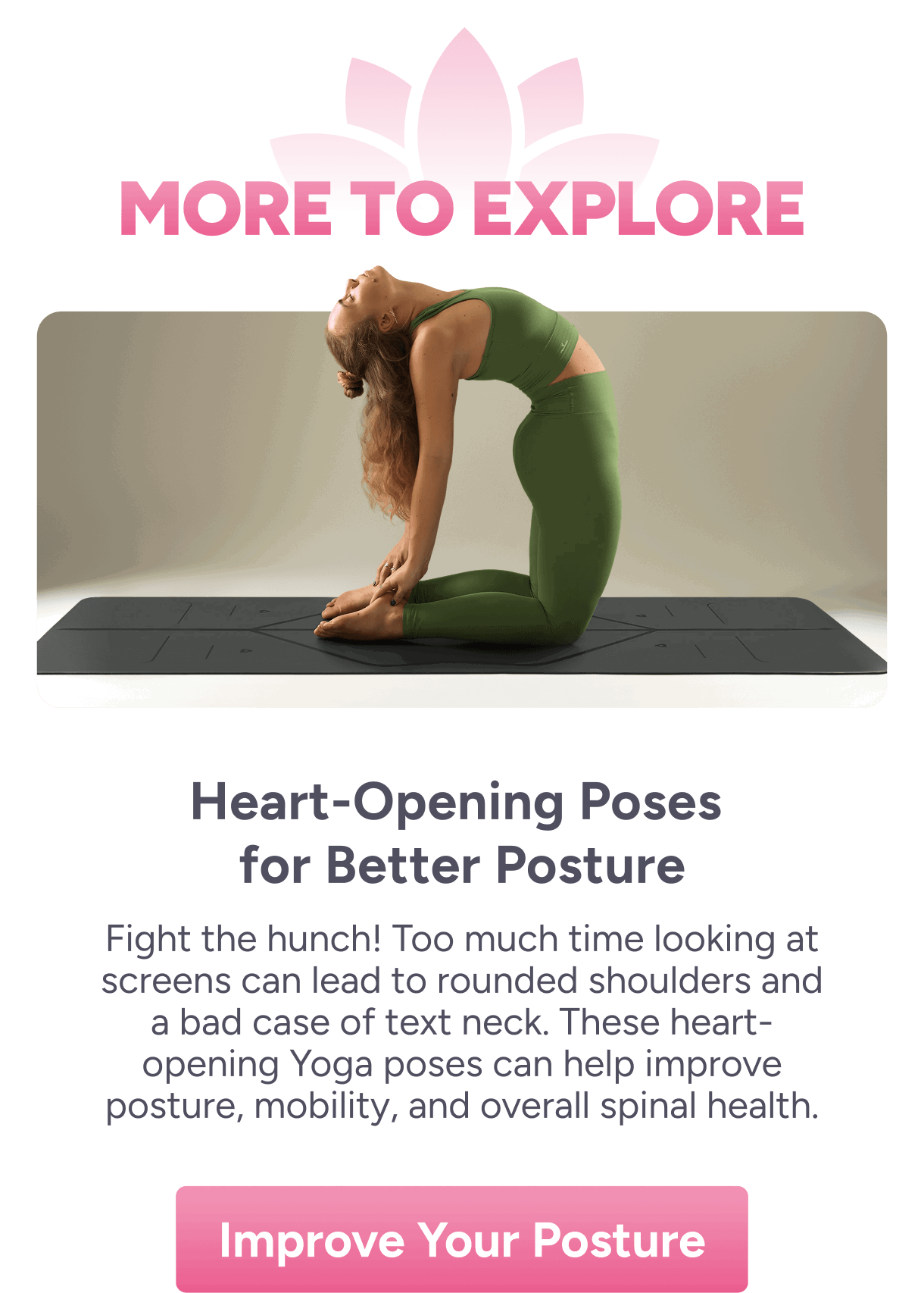 More to Explore | Heart-Opening Poses for Better Posture – Fight the hunch! Too much time looking at screens can lead to rounded shoulders and a bad case of text neck. These heart-opening Yoga poses can help improve posture, mobility, and overall spinal health.  Improve Your Posture
