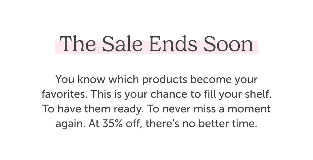 The sale ends soon. You know which products become your favorites. This is your chance to fill your shelf. To have them ready. To never miss a moment again. At 35% off, there's no better time.