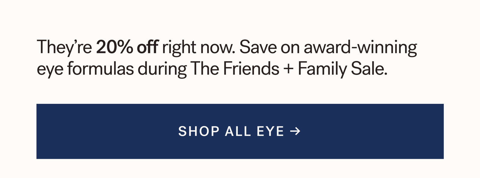 They're 20% off right now. Save on award-winning eye formulas during The Friends + Family Sale. [ SHOP ALL EYE ]