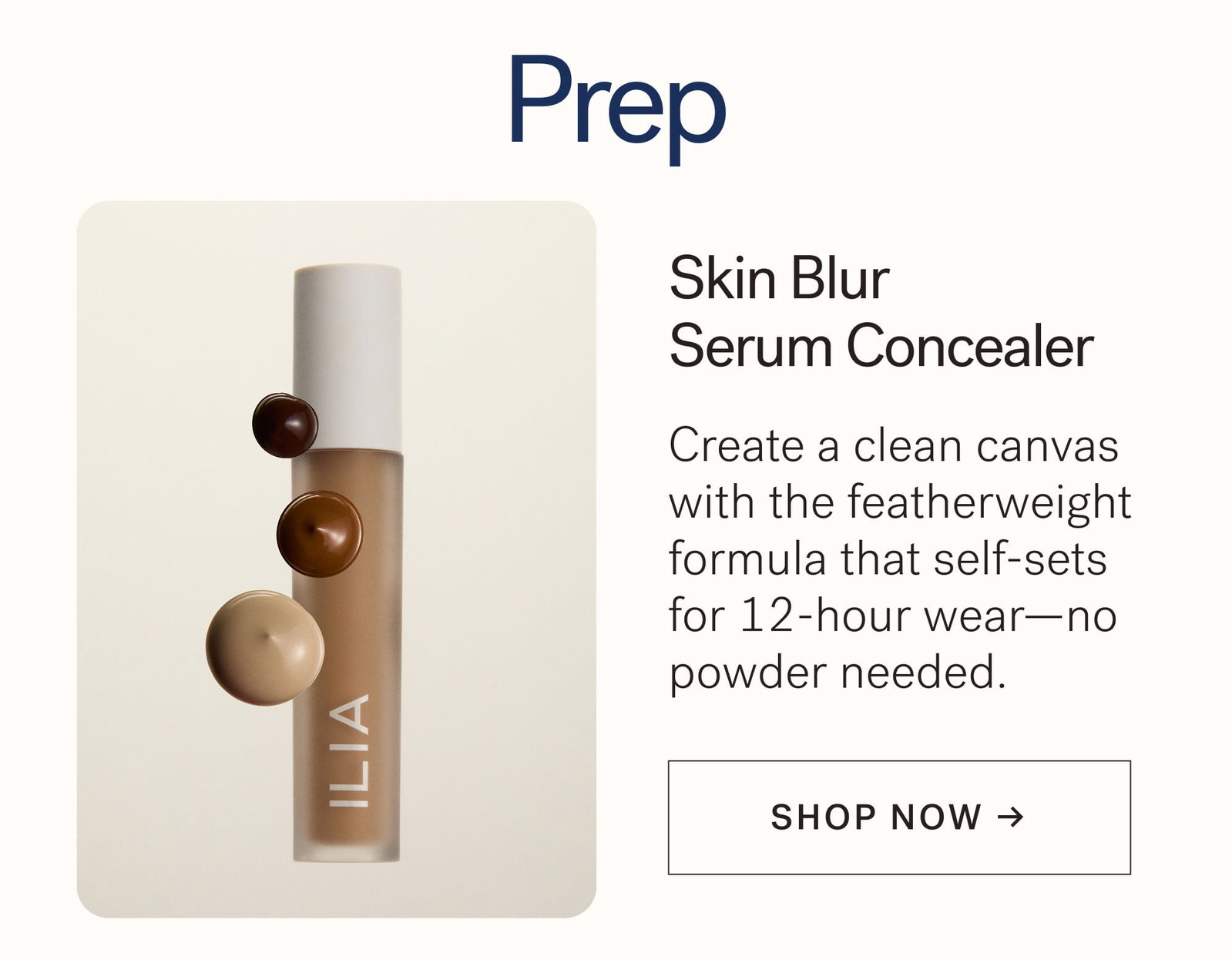 Prep  Skin Blur Serum Concealer  Create a clean canvas with the featherweight formula that self-sets for 12-hour wear—no powder needed.  [ SHOP NOW ]