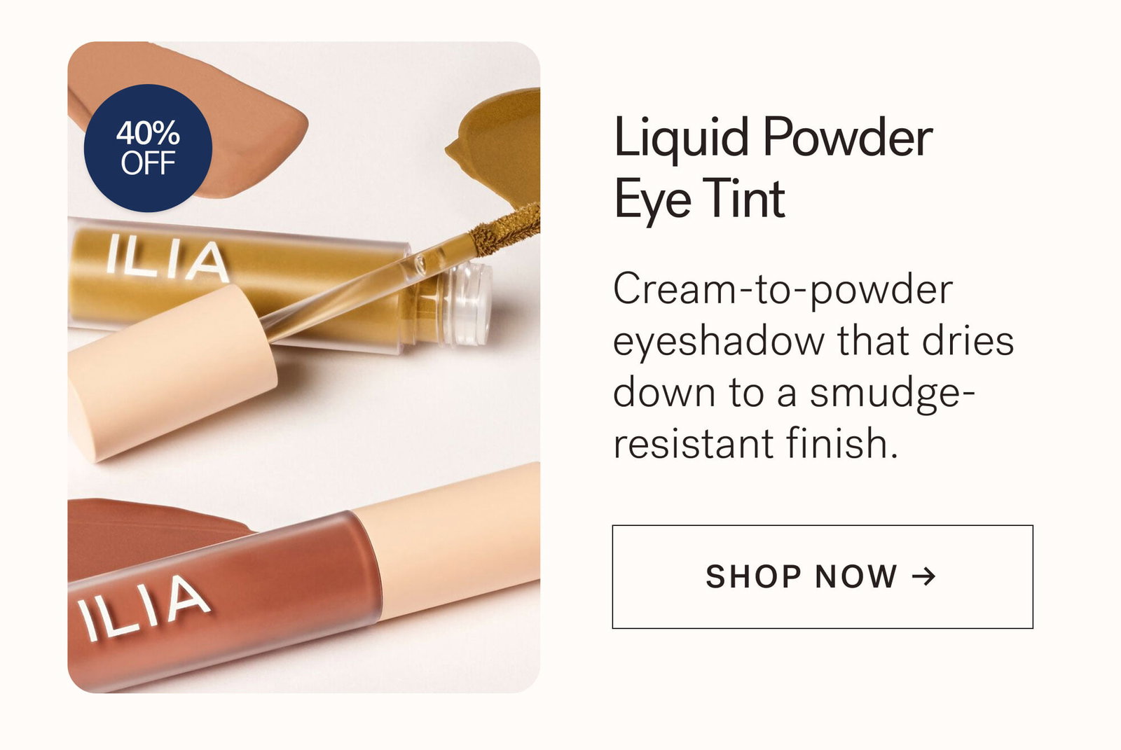 Liquid Powder Eye Tint  Cream-to-powder eyeshadow that dries down to a smudge- resistant finish.  [ SHOP NOW ]