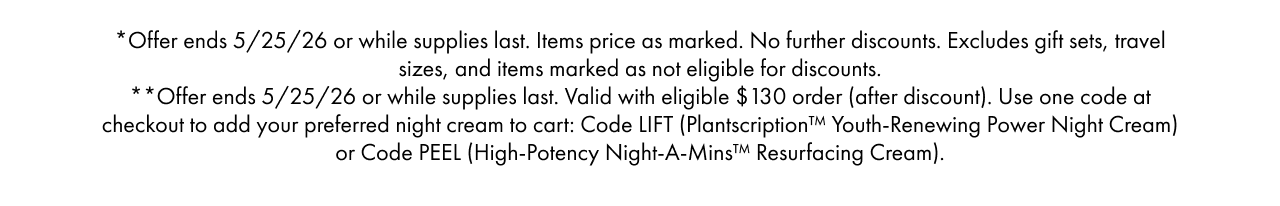 *Offer ends 5/25/26 or while supplies last. Items price as marked. No further discounts.Excludes gift sets, travel sizes, and items marked as not eligible for discounts.**Offer ends 5/25/26 or while supplies last. Valid with eligible $ 130 order (after discount).Use one code at checkout to add your preferred night cream to cart: Code LIFT (Plantscription™ Youth-Renewing Power Night Cream) or Code PEEL (High-Potency Night-A-Mins™ Resurfacing Cream).