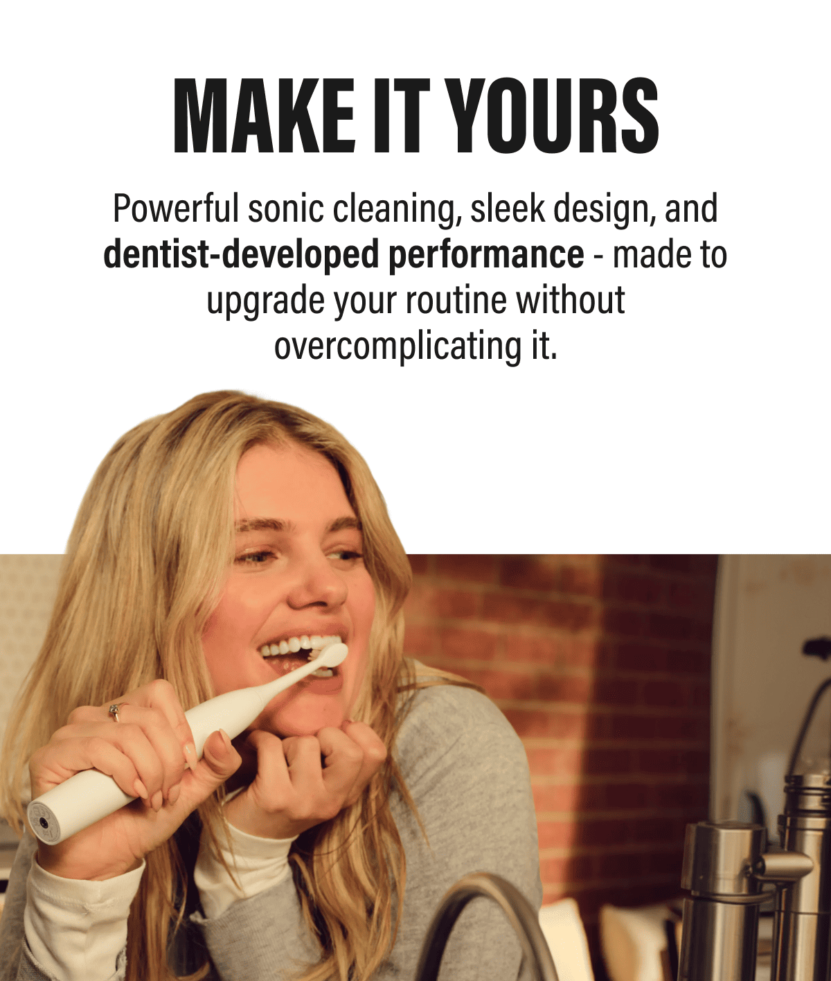 MAKE IT YOURS | Powerful sonic cleaning, sleek design, and dentist-developed performance - made to upgrade your routine without overcomplicating it.