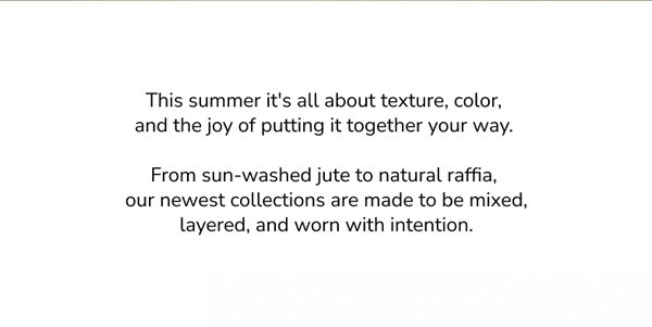This summer it's all about texture, color, and the joy of putting it together your way. From sun-washed jute to natural raffia, our newest collections are made to be mixed, layered, and worn with intention.