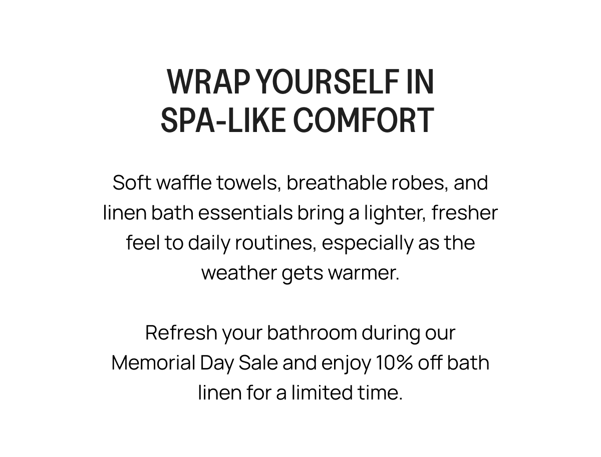 WRAP YOURSELF IN SPA-LIKE COMFORT Soft waffle towels, breathable robes, and linen bath essentials bring a lighter, fresher feel to daily routines, especially as the weather gets warmer. Refresh your bathroom during our Memorial Day Sale and enjoy 10% off bath linen for a limited time.