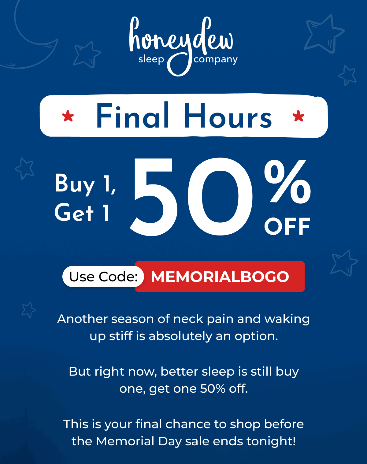 Final Hours Buy 1, Get 1 50% OFF Use Code: MEMORIALBOGO Another season of neck pain and waking up stiff is absolutely an option. But right now, better sleep is still buy one, get one 50% off. This is your final chance to shop before the Memorial Day sale ends tonight!