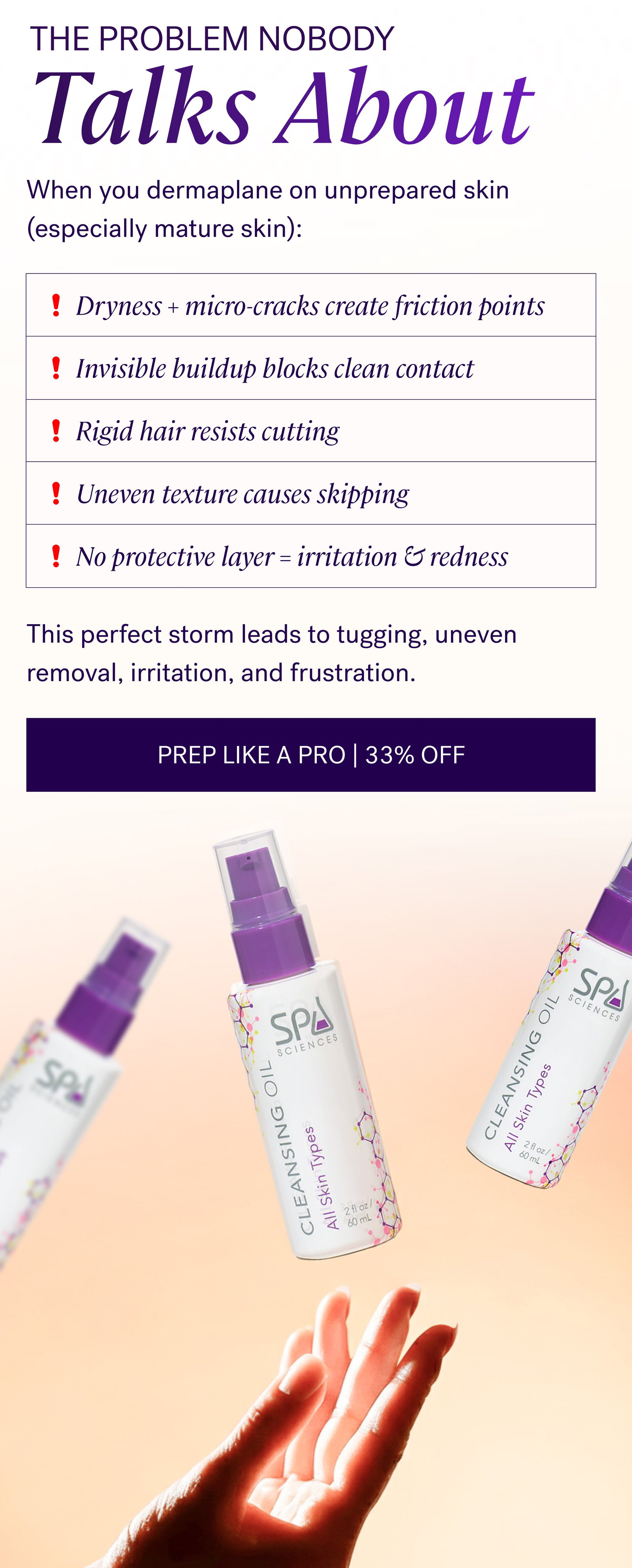 The Problem Nobody Talks About When you dermaplane on unprepared skin (especially mature skin): Dryness + micro-cracks create friction points Invisible buildup blocks clean contact Rigid hair resists cutting Uneven texture causes skipping No protective layer = irritation & redness This perfect storm leads to tugging, uneven removal, irritation, and frustration. PREP LIKE A PRO | 33% OFF