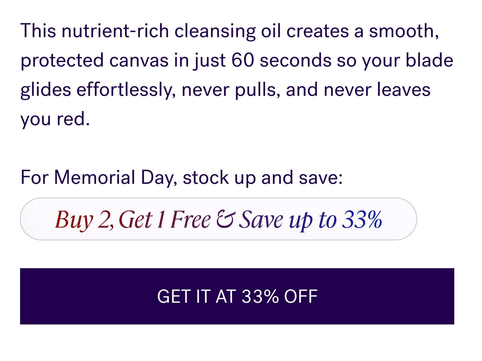 This nutrient-rich cleansing oil creates a smooth, protected canvas in just 60 seconds so your blade glides effortlessly, never pulls, and never leaves you red.   For Memorial Day, stock up and save: Buy 2, Get 1 Free & Save up to 33% GET IT AT 33% OFF