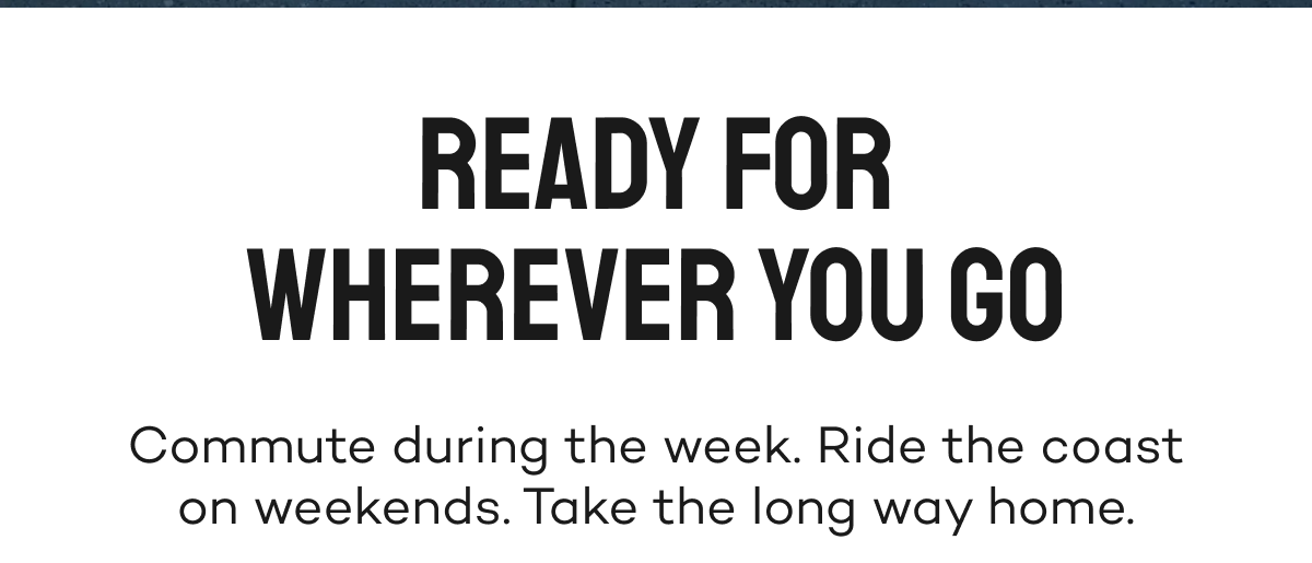 Ready for wherever you go. Commute during the week. Ride the coast on weekends. Take the long way home.