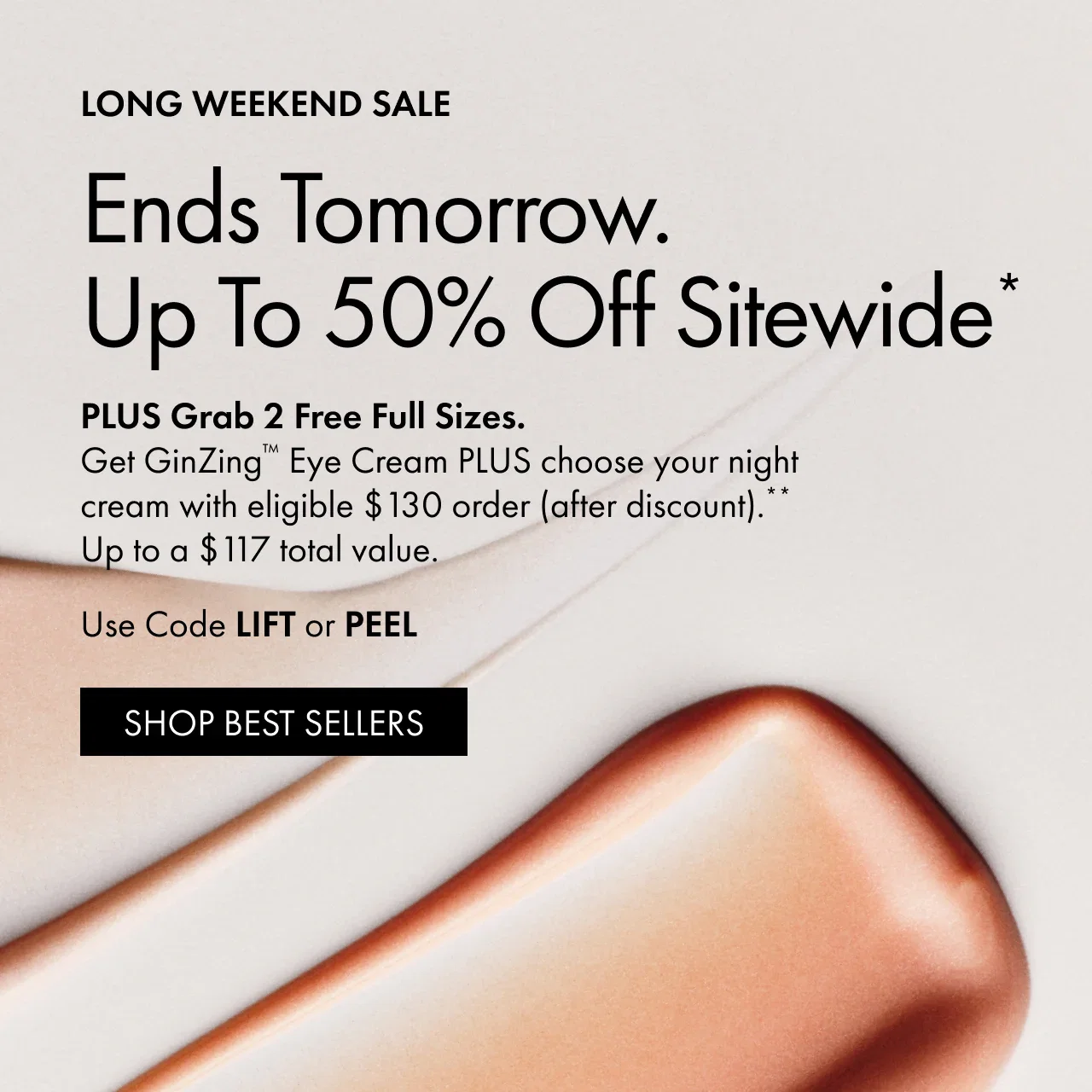 LONG WEEKEND SALE | Ends Tomorrow.Up To 50% Off Sitewide* | PLUS Grab 2 Free Full Sizes. Get GinZing™ Eye Cream PLUS choose your night
 cream with eligible $130 order (after discount).**Up to a $117 total value. | Use Code LIFT or PEEL | SHOP BEST SELLERS