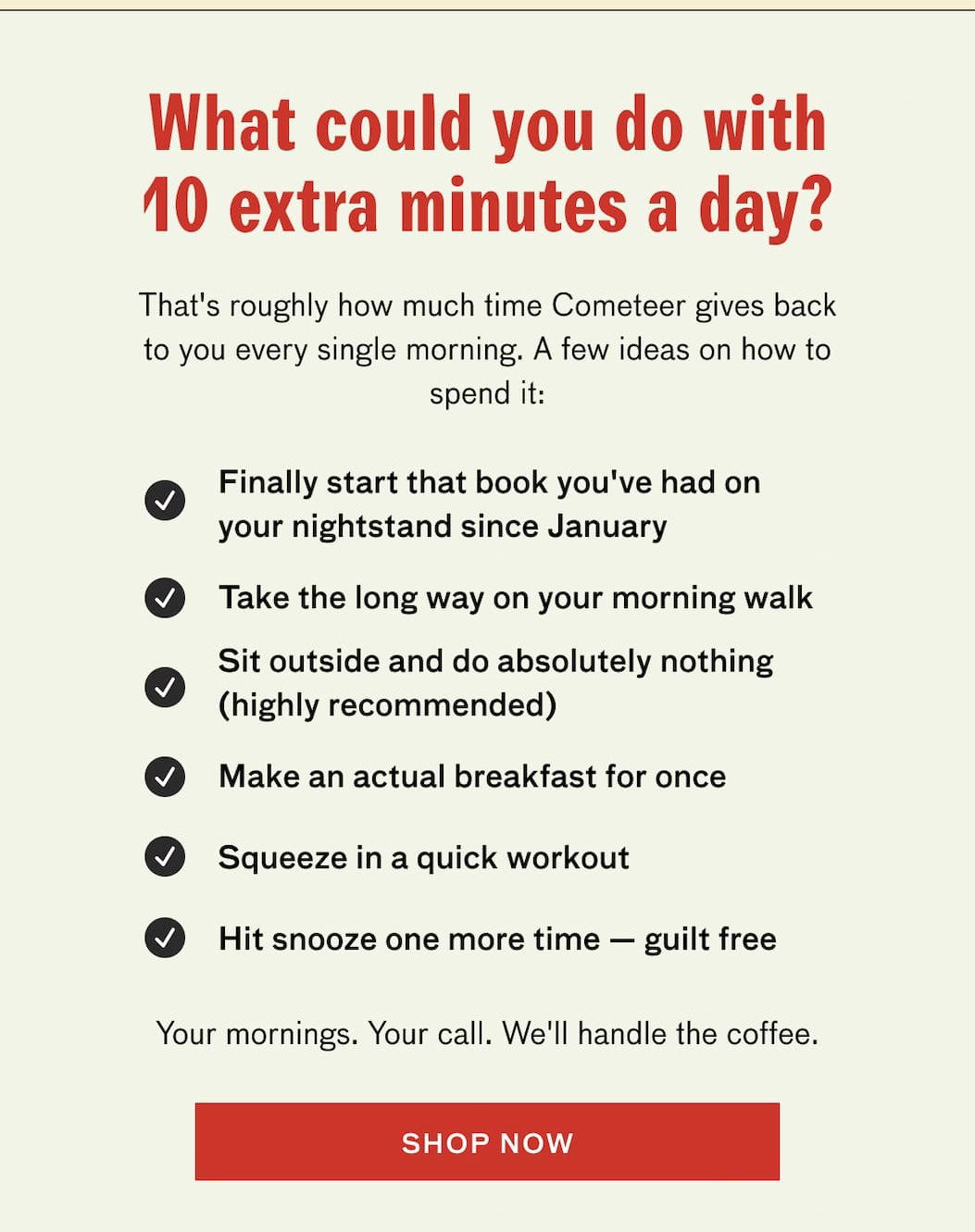 What could you do with 10 extra minutes a day? That's roughly how much time Cometeer gives back to you every single morning. A few ideas on how to spend it: Finally start that book you've had on your nightstand since January. Take the long way on your morning walk. Sit outside and do absolutely nothing (highly recommended). Make an actual breakfast for once. Squeeze in a quick workout. Hit snooze one more time--guilt free. Your mornings. Your call. We'll handle the coffee. SHOP NOW.