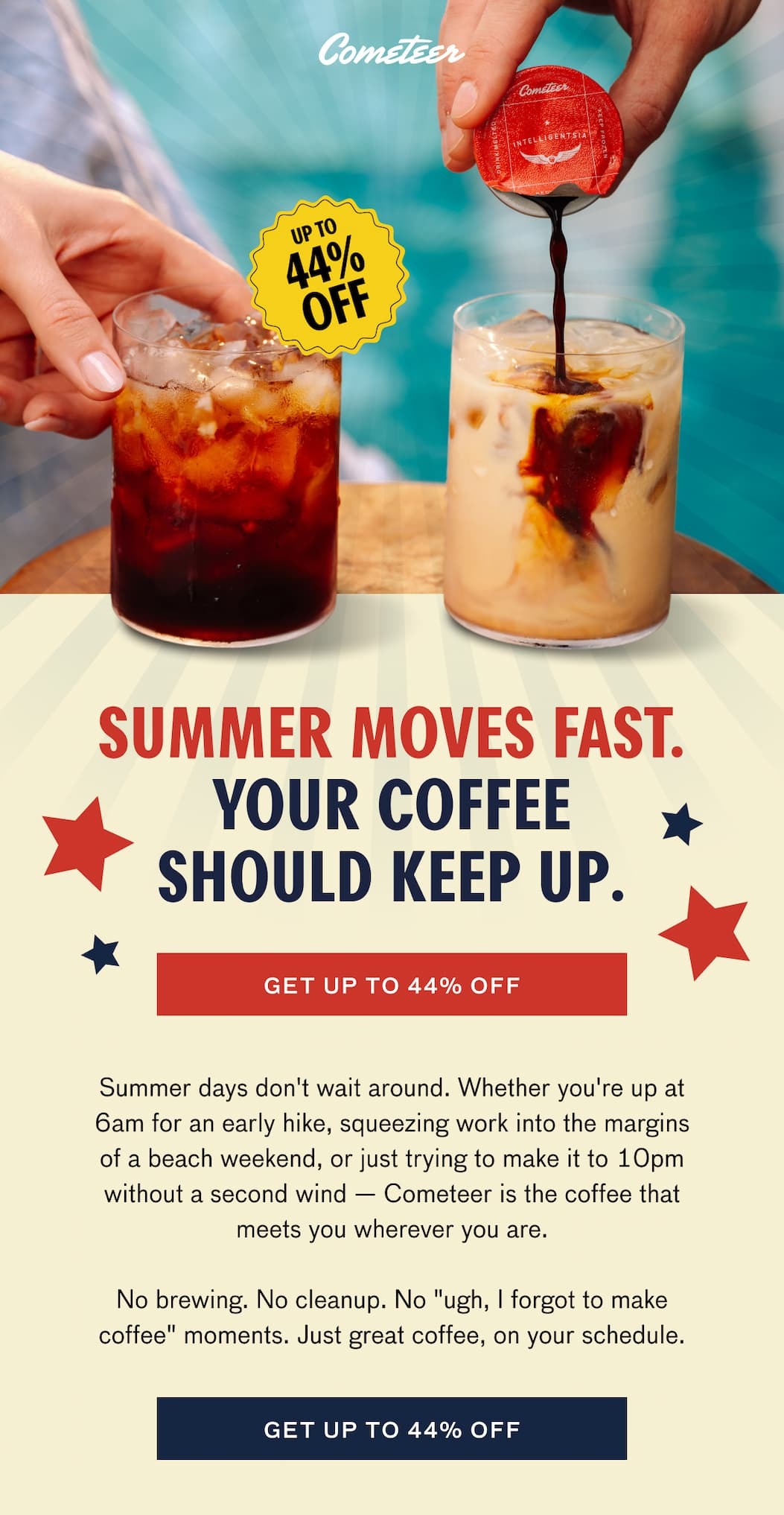 SUMMER MOVES FAST. YOUR COFFEE SHOULD KEEP UP. GET UP TO 44% OFF. Summer days don't wait around. Whether you're up at 6am for an early hike, squeezing work into the margins of a beach weekend, or just trying to make it to 10pm without a second wind--Cometeer is the coffee that meets you wherever you are. No brewing. No cleanup. No "ugh, I forgot to make coffee" moments. Just great coffee, on your schedule. GET UP TO 44% OFF.