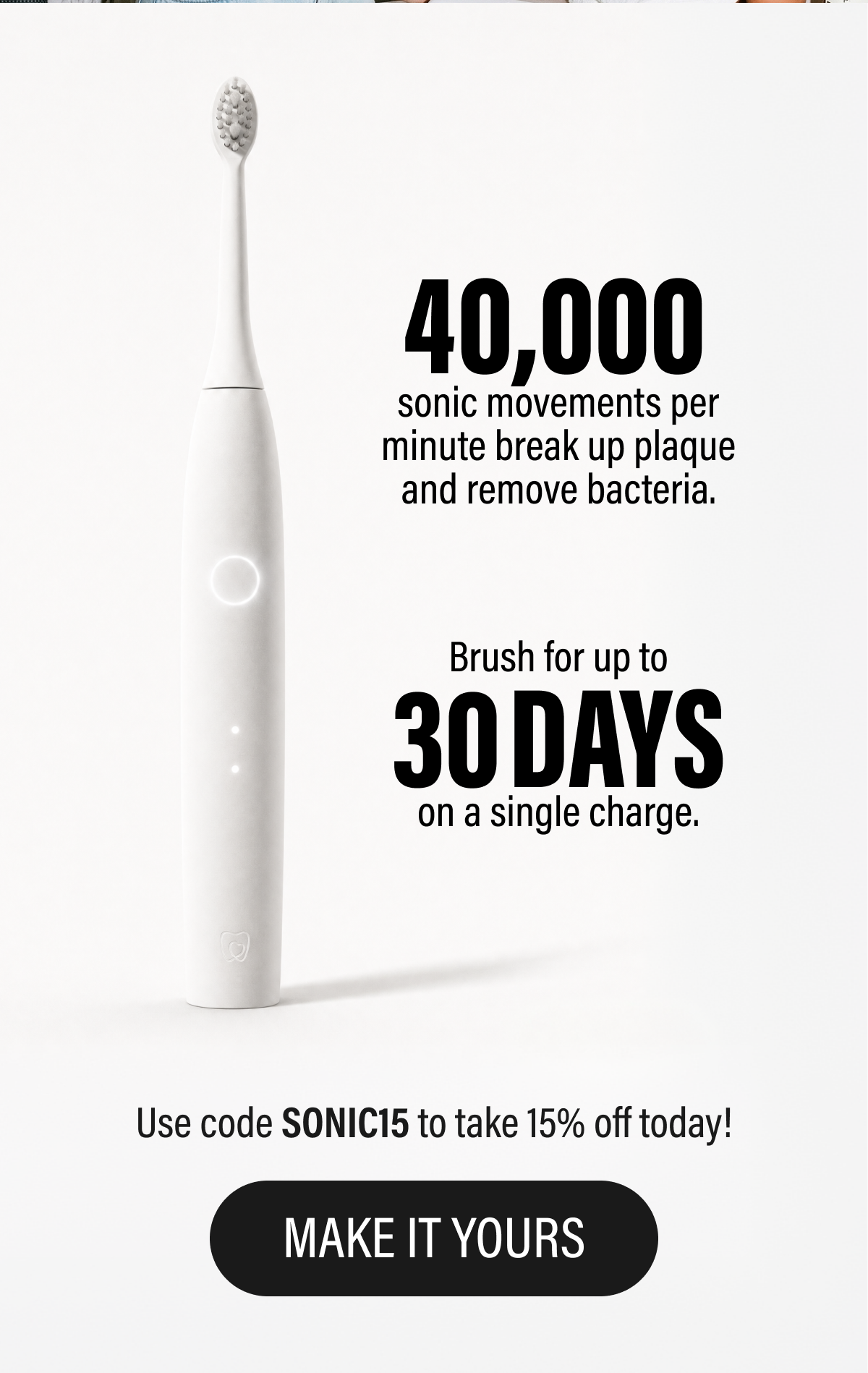 Powerful sonic cleaning, sleek design, and dentist-developed performance - made to upgrade your routine without overcomplicating it. | Brush for up to 30 days on a single charge. | Use code SONIC15 to take 15% off today! | Make It Yours