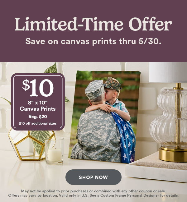 Limited-time offer. Save on canvas prints thru 5/30. Shop Now. $10 8 x 10 Canvas Prints Reg. $20 $10 off additional sizes. May not be applied to prior purchases or combined with any other coupon or sale. Offers may vary by location. Valid only in U.S. See a Custom Frame Personal Designer for details.