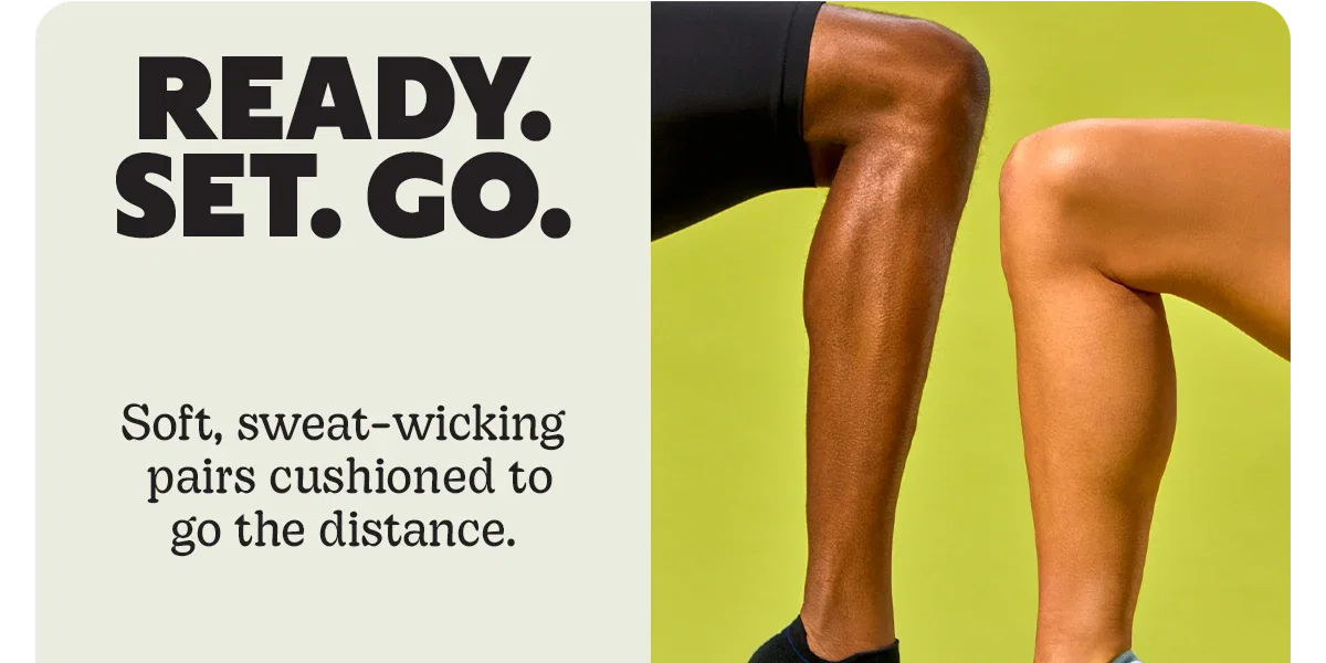 READY. SET. GO. | Soft, sweat-wicking pairs cushioned to go the distance.
