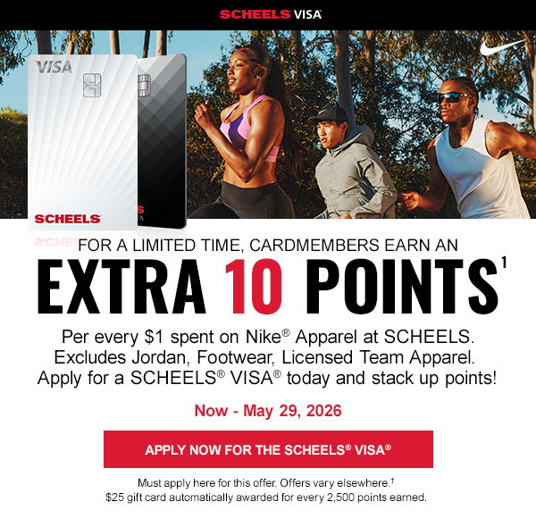 SCHEELS® VISA®. For a limited time, cardmembers earn an Extra 10 Points. Per every $1 spent on Nike® Apparel at SCHEELS. Excludes Jordan, Footwear, Licensed Team Apparel. Apply for a SCHEELS® VISA® today and stack up points! Now through May 29th, 2026. Apply now for the SCHEELS® VISA®. Must apply here for this offer. Offers vary elsewhere. $25 gift card automatically awarded for every 2,500 points earned.