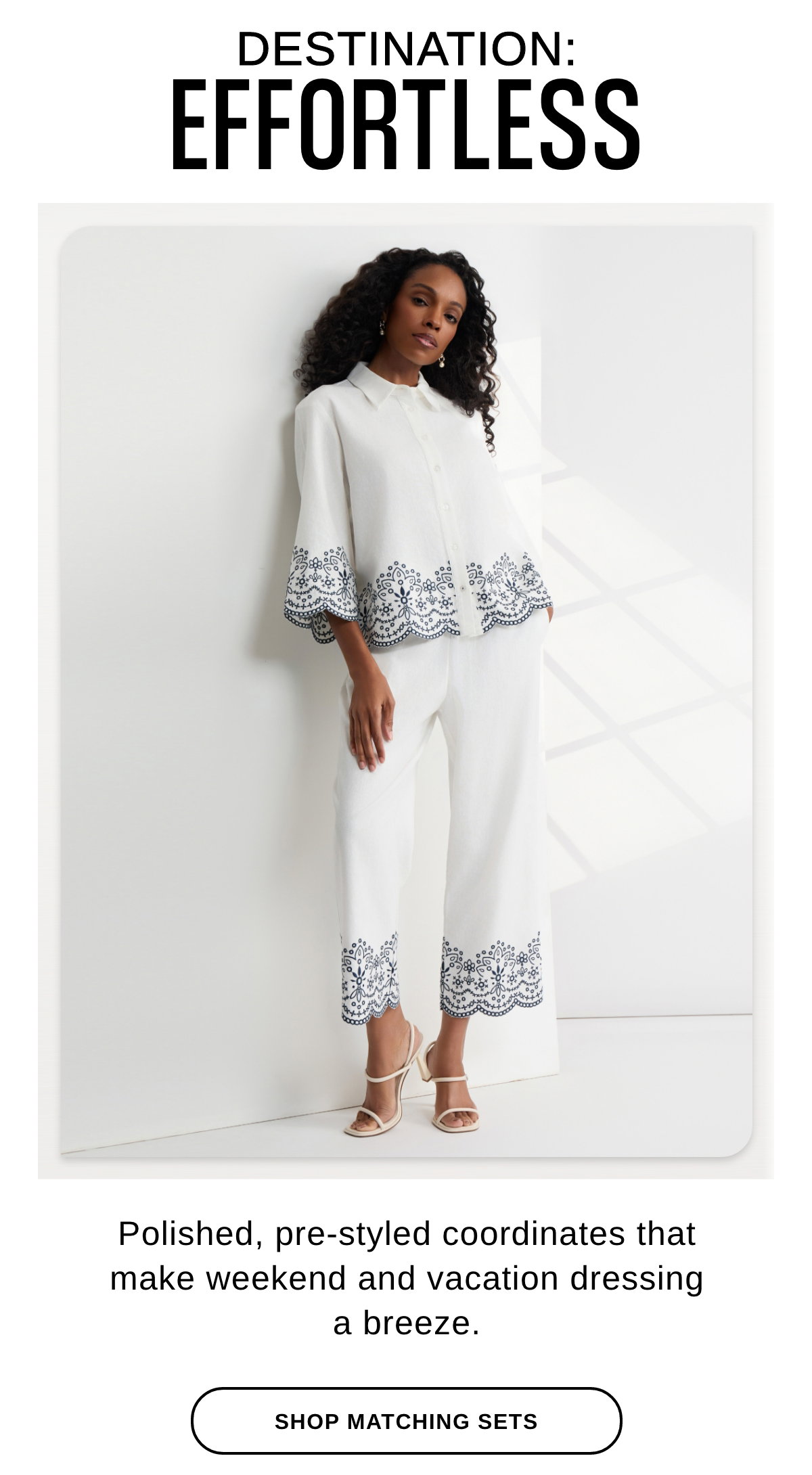 DESTINATION: EFFORTLESS Polished, pre-styled coordinates that make weekend and vacation dressing a breeze. - SHOP MATCHING SETS >>