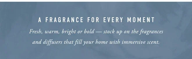 A FRAGRANCE FOR EVERY MOMENT Fresh, warm, bright or bold - stock up on the fragrances and diffusers that fill your home with immersive scent.