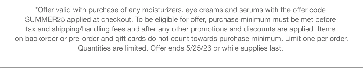 *Offer valid with purchase of any moisturizers, eye creams and serums with the offer code SUMMER25 applied at checkout. To be eligible for offer, purchase minimum must be met before tax and shipping/handling fees and after any other promotions and discounts are applied. Items on backorder or pre-order and gift cards do not count towards purchase minimum. Limit one per order. Quantities are limited. Offer ends 5/25/26 or while supplies last.
