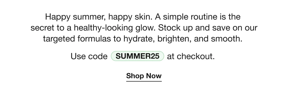 Happy summer, happy skin. A simple routine is the secret to a healthy-looking glow. Stock up and save on our targeted formulas to hydrate, brighten, and smooth. | Use code SUMMER25 at checkout. | Shop Now