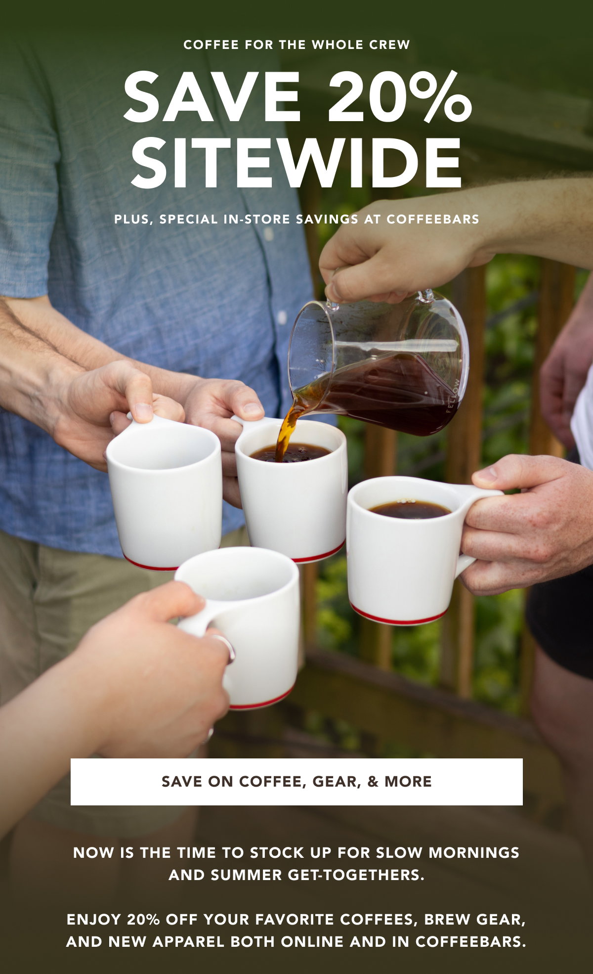 Coffee for the whole crew - Save 20% Sitewide. Plus, plus, special in-store savings at coffeebars | SAVE ON COFFEE, GEAR, & MORE | now is the time to stock up for slow mornings and summer get-togethers.  enjoy 20% off your favorite coffees, brew gear, and new apparel both online and in coffeebars. 