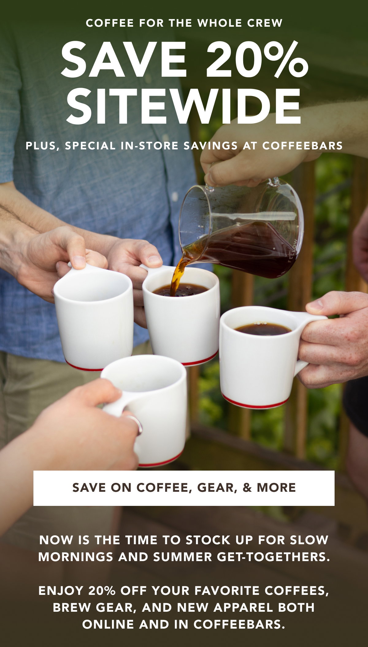 Coffee for the whole crew - Save 20% Sitewide. Plus, plus, special in-store savings at coffeebars | SAVE ON COFFEE, GEAR, & MORE | now is the time to stock up for slow mornings and summer get-togethers. enjoy 20% off your favorite coffees, brew gear, and new apparel both online and in coffeebars. 