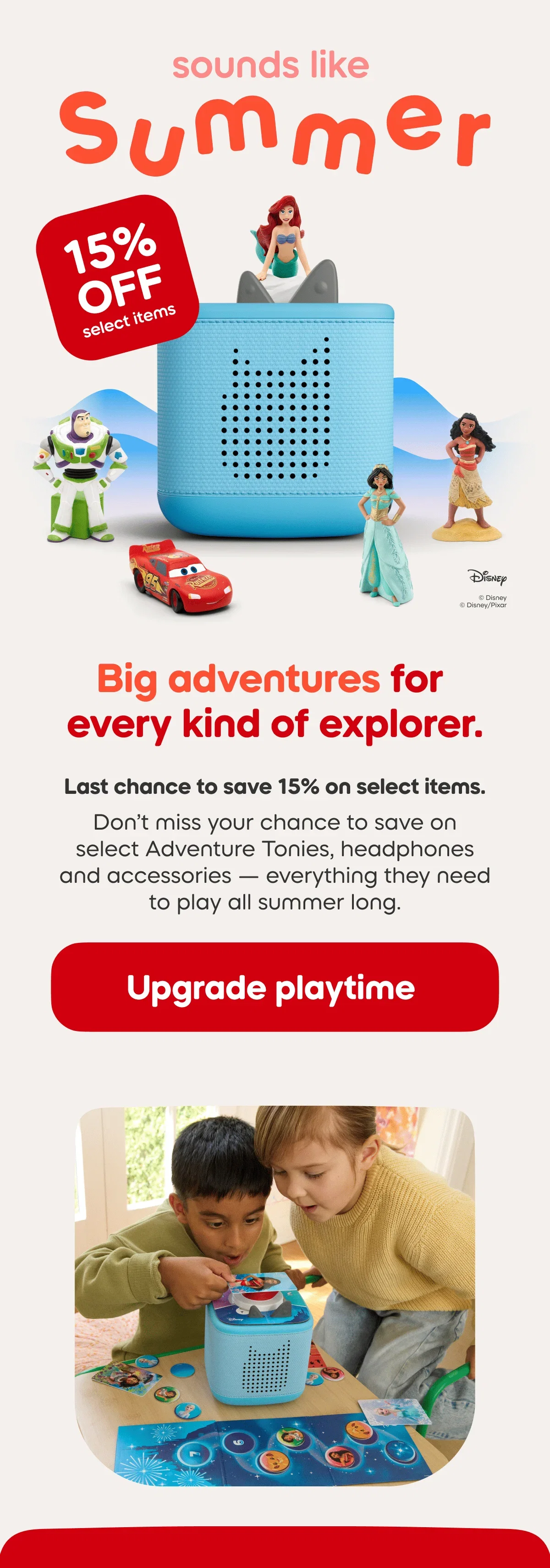 Last chance to save 15% on select items. Don’t miss your chance to save on select Adventure Tonies, headphones and accessories — everything they need to play all summer long.