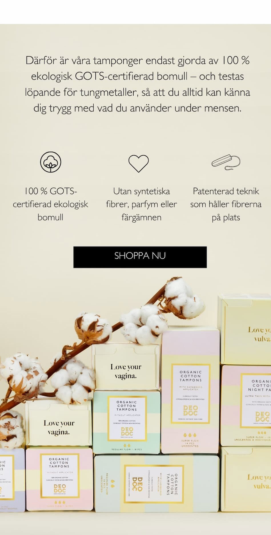 25% på alla mensprodukter. Därför är våra tamponger endast gjorda av 100 % ekologisk GOTS-certifierad bomull – och testas löpande för tungmetaller, så att du alltid kan känna dig trygg med vad du använder under mensen. 100 % GOTS-certifierad ekologisk bomull. Utan syntetiska fibrer, parfym eller färgämnen. Patenterad teknik som håller fibrerna på plats. Shoppa 25% rabatt.