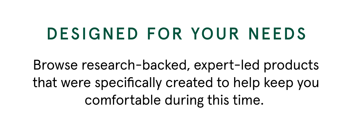 DESIGNED FOR YOUR NEEDS | Browse research-backed, expert-led products that were specifically created to help keep you comfortable during this time. 