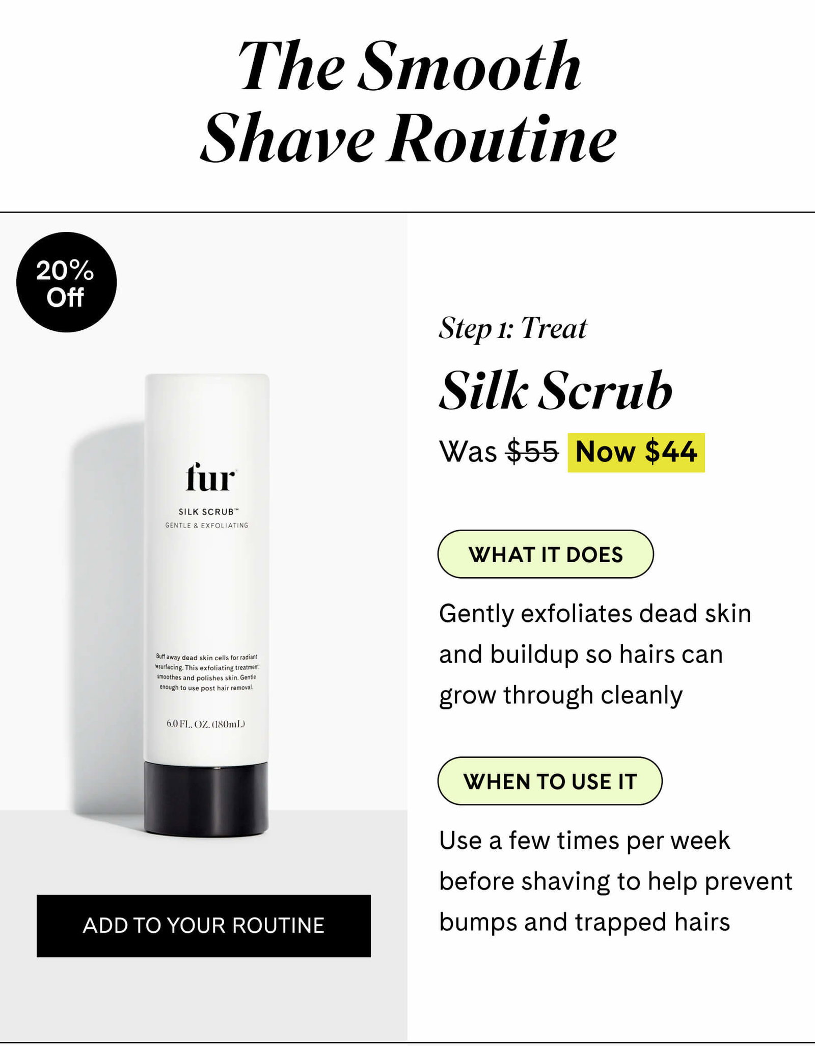 The Smooth Shave Routine  Step 1 Prep Silk Scrub $44 $55 What it does Gently exfoliates dead skin and buildup so hairs can grow through cleanly  When to use it Use a few times per week before shaving to help prevent bumps and trapped hairs ADD TO YOUR ROUTINE