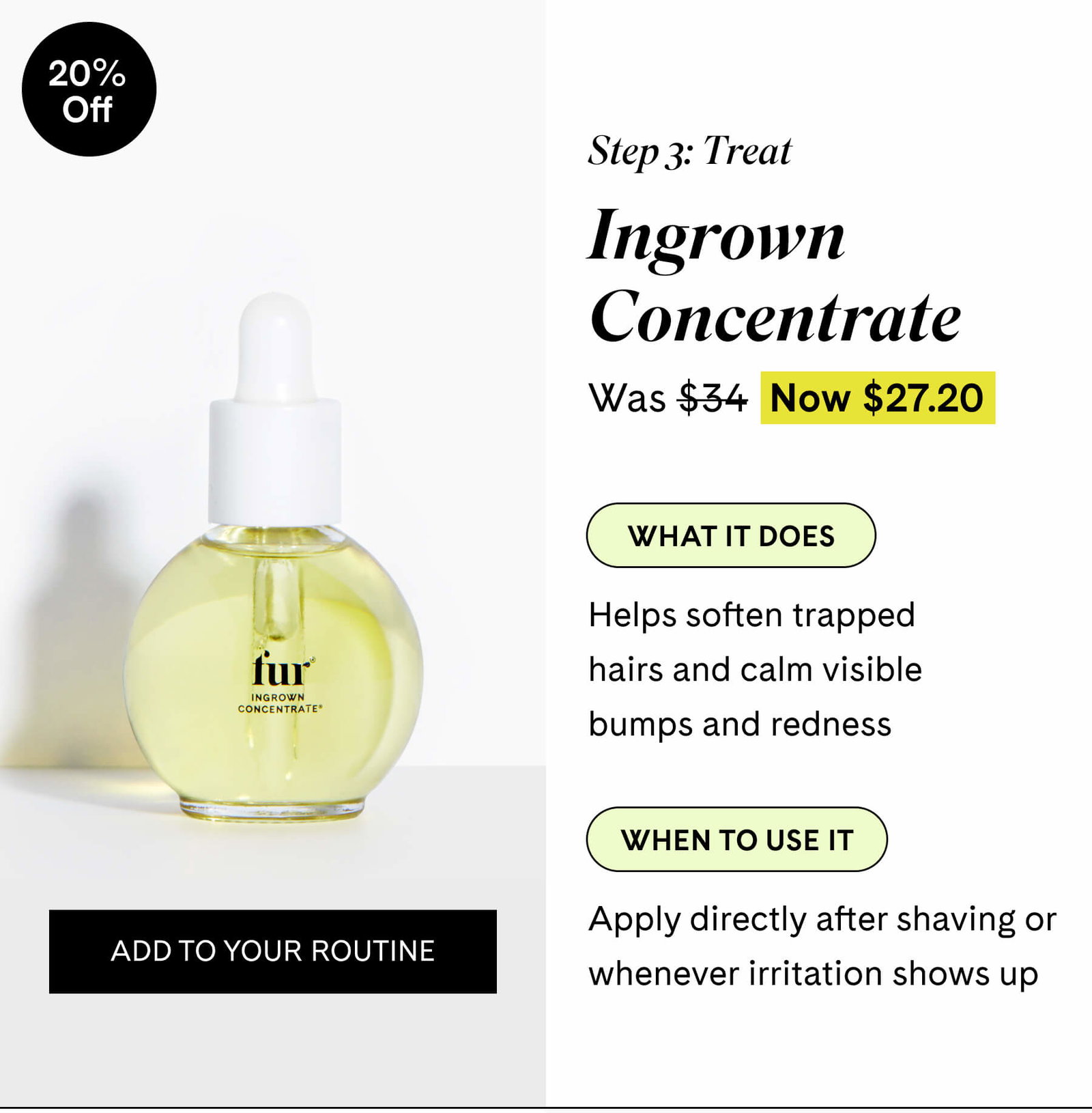 Step 3 Treat Ingrown Concentrate $27.20 $34 What it does Helps soften trapped hairs and calm visible bumps and redness  When to use it Apply directly after shaving or whenever irritation shows up ADD TO YOUR ROUTINE