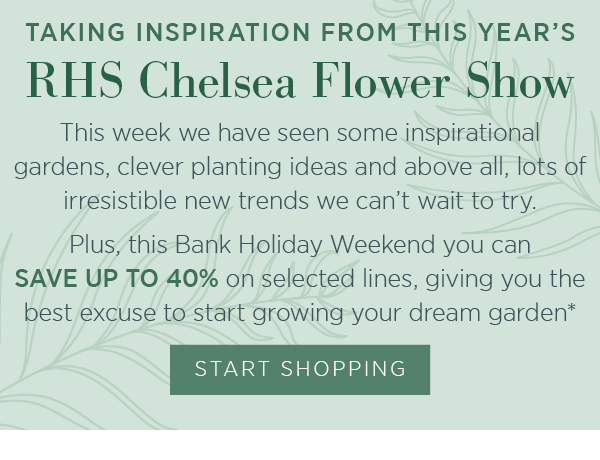 Taking inspiration from this year's RHS Chelsea Flower Show. This week we have seen some inspirational gardens, clever planting ideas and above all, lots of irresistible new trends we can't wait to try. Plus, this Bank Holiday Weekend you can save up to 40% on selected lines, giving you the best excuse to start growing your dream garden*. Start shopping.