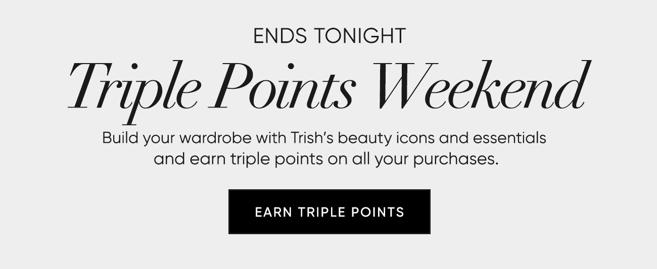 Triple Points Weekend–Build your wardrobe with Trish’s beauty icons and essentials  and earn triple points on all your purchases. | SHOP NOW