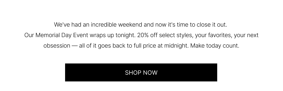We've had an incredible weekend and now it's time to close it out. Our Memorial Day Event wraps up tonight. 20% off select styles, your favorites, your next obsession - all of it goes back to full price at midnight.  Make today count. | SHOP NOW