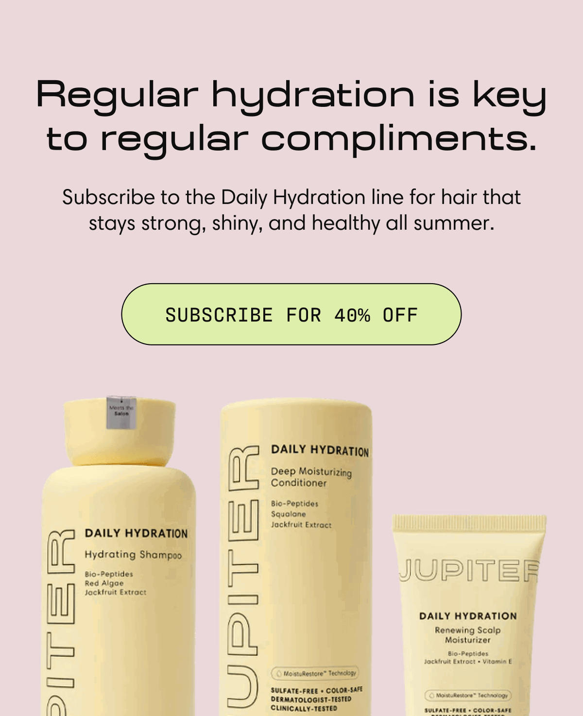 Regular hydration is key to regular compliments. | Subscribe to the Daily Hydration line for hair that stays strong, shiny, and healthy all summer.  | SUBSCRIBE FOR 40% OFF