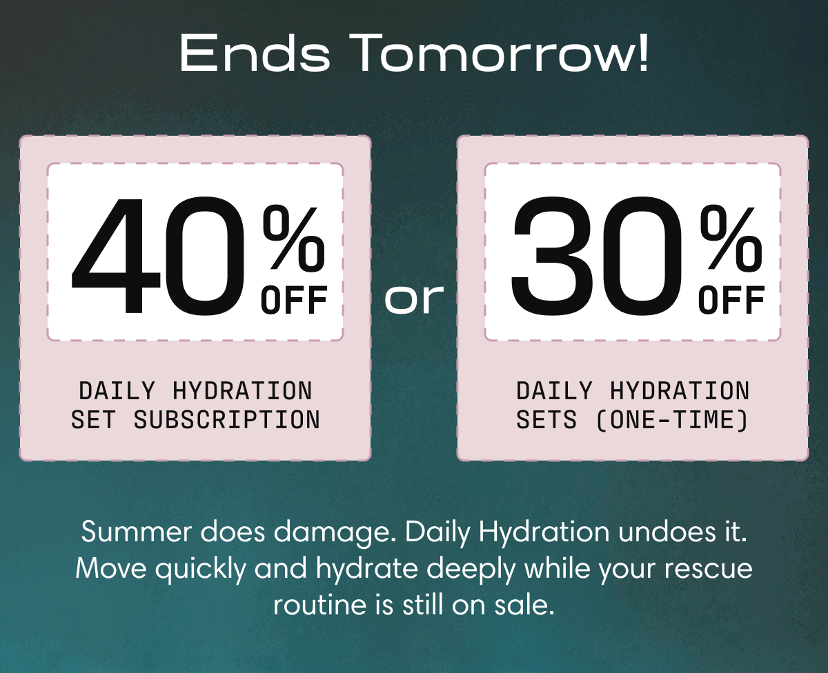 Ends Tomorrow! | 40% off Daily Hydration Set Subscription or 30% off Daily Hydration sets (one-time) | Summer does damage. Daily Hydration undoes it. Move quickly and hydrate deeply while your rescue routine is still on sale. 