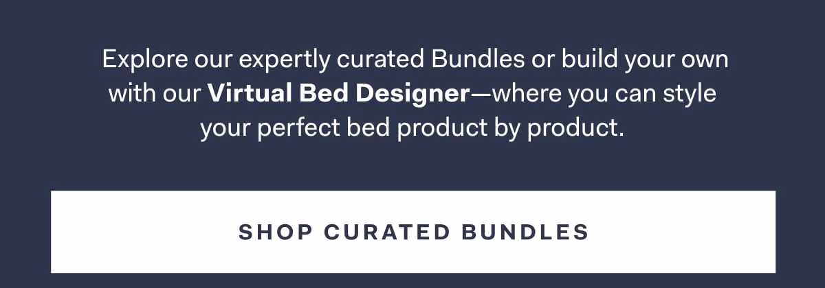 Explore our expertly curated Bundles or build your own with our Virtual Bed Designer-where you can style your perfect bed product by product. SHOP CURATED BUNDLES